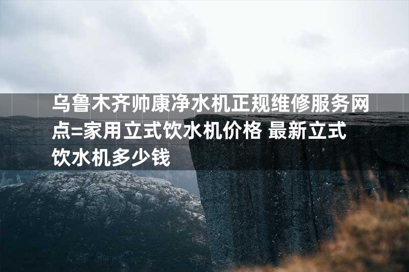 乌鲁木齐帅康净水机正规维修服务网点=家用立式饮水机价格 最新立式饮水机多少钱